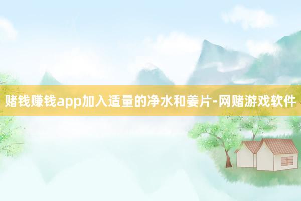 赌钱赚钱app加入适量的净水和姜片-网赌游戏软件