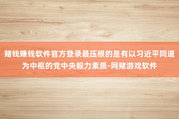 赌钱赚钱软件官方登录最压根的是有以习近平同道为中枢的党中央毅力素质-网赌游戏软件