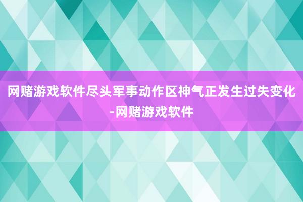 网赌游戏软件尽头军事动作区神气正发生过失变化-网赌游戏软件