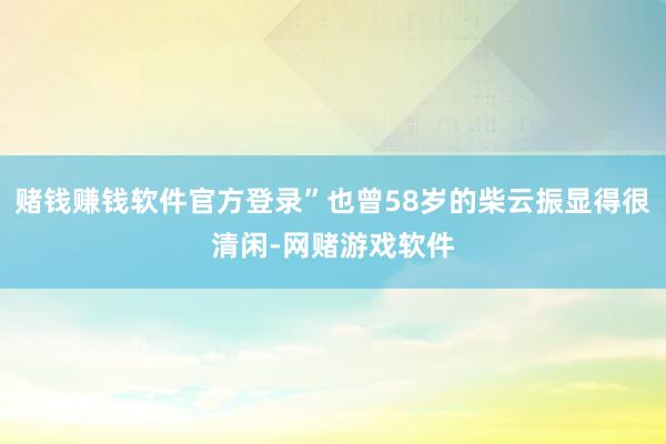 赌钱赚钱软件官方登录”也曾58岁的柴云振显得很清闲-网赌游戏软件