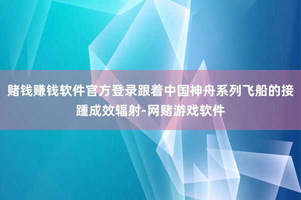 赌钱赚钱软件官方登录跟着中国神舟系列飞船的接踵成效辐射-网赌游戏软件