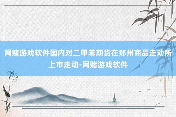 网赌游戏软件国内对二甲苯期货在郑州商品走动所上市走动-网赌游戏软件