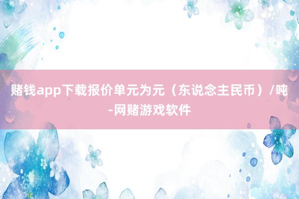赌钱app下载报价单元为元（东说念主民币）/吨-网赌游戏软件