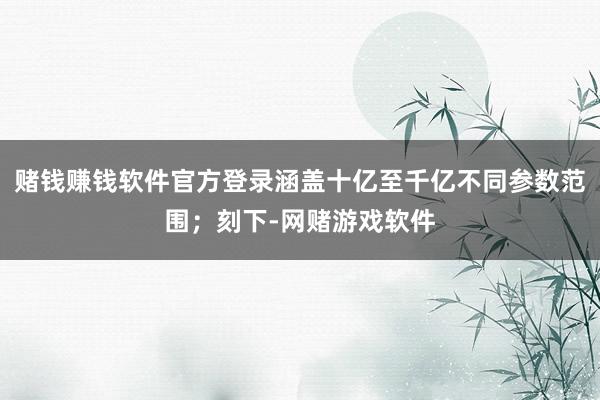 赌钱赚钱软件官方登录涵盖十亿至千亿不同参数范围；刻下-网赌游戏软件