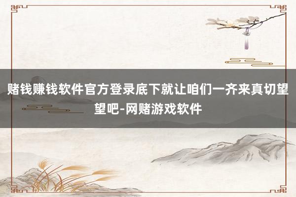 赌钱赚钱软件官方登录底下就让咱们一齐来真切望望吧-网赌游戏软件