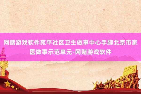 网赌游戏软件宛平社区卫生做事中心手脚北京市家医做事示范单元-网赌游戏软件