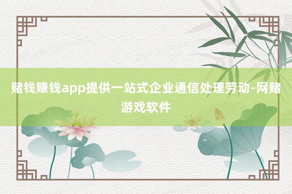 赌钱赚钱app提供一站式企业通信处理劳动-网赌游戏软件