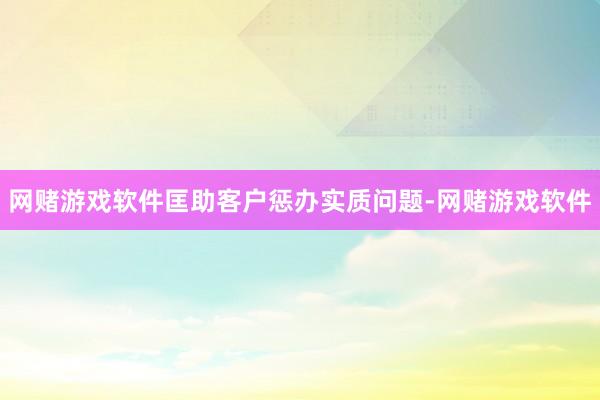 网赌游戏软件匡助客户惩办实质问题-网赌游戏软件