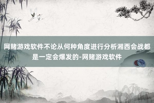 网赌游戏软件不论从何种角度进行分析湘西会战都是一定会爆发的-网赌游戏软件