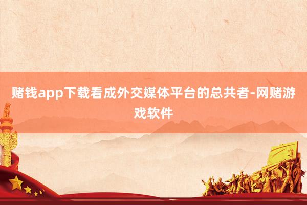 赌钱app下载看成外交媒体平台的总共者-网赌游戏软件
