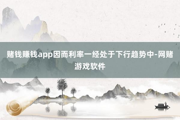 赌钱赚钱app因而利率一经处于下行趋势中-网赌游戏软件