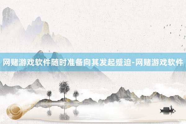 网赌游戏软件随时准备向其发起蹙迫-网赌游戏软件