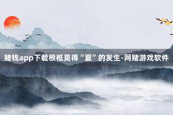 赌钱app下载根柢莫得“夏”的发生-网赌游戏软件