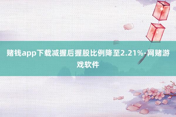 赌钱app下载减握后握股比例降至2.21%-网赌游戏软件