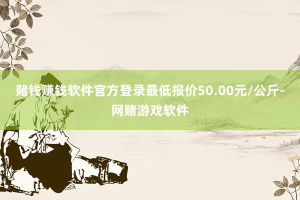 赌钱赚钱软件官方登录最低报价50.00元/公斤-网赌游戏软件