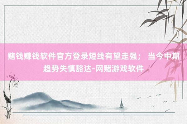 赌钱赚钱软件官方登录短线有望走强； 当今中期趋势失慎豁达-网赌游戏软件