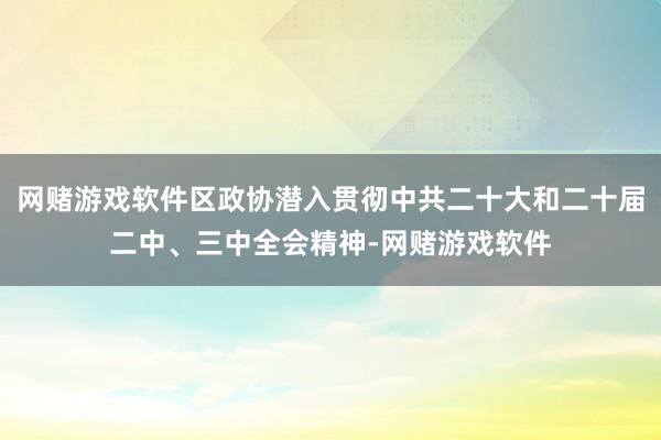 网赌游戏软件区政协潜入贯彻中共二十大和二十届二中、三中全会精神-网赌游戏软件