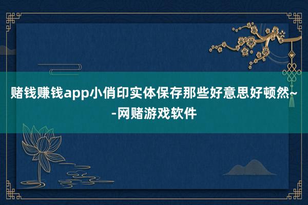 赌钱赚钱app小俏印实体保存那些好意思好顿然~-网赌游戏软件