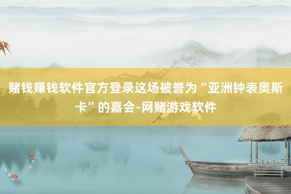 赌钱赚钱软件官方登录这场被誉为“亚洲钟表奥斯卡”的嘉会-网赌游戏软件