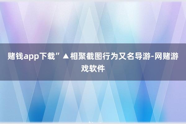 赌钱app下载”▲相聚截图行为又名导游-网赌游戏软件