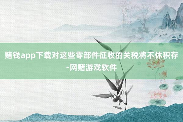 赌钱app下载对这些零部件征收的关税将不休积存-网赌游戏软件