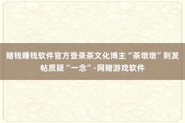 赌钱赚钱软件官方登录茶文化博主“茶墩墩”则发帖质疑“一念”-网赌游戏软件