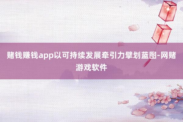 赌钱赚钱app　　以可持续发展牵引力擘划蓝图-网赌游戏软件