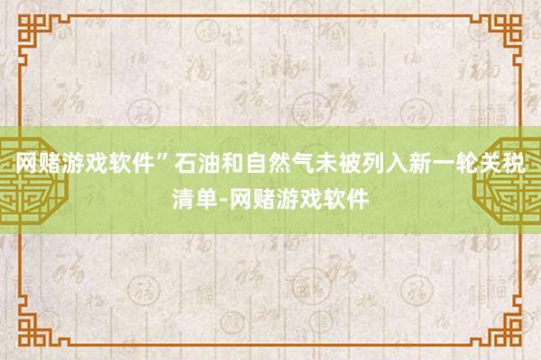 网赌游戏软件”石油和自然气未被列入新一轮关税清单-网赌游戏软件