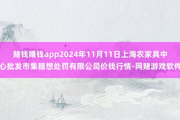 赌钱赚钱app2024年11月11日上海农家具中心批发市集瞎想处罚有限公司价钱行情-网赌游戏软件