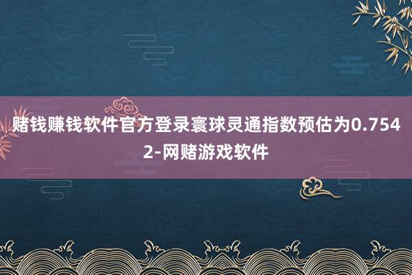 赌钱赚钱软件官方登录寰球灵通指数预估为0.7542-网赌游戏软件
