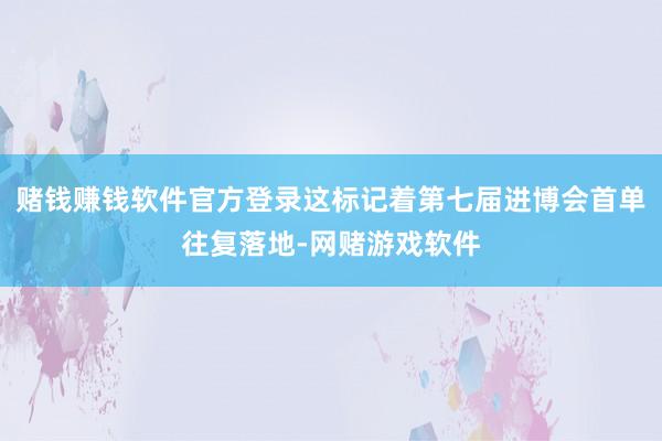 赌钱赚钱软件官方登录这标记着第七届进博会首单往复落地-网赌游戏软件