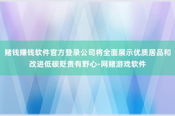 赌钱赚钱软件官方登录公司将全面展示优质居品和改进低碳贬责有野心-网赌游戏软件