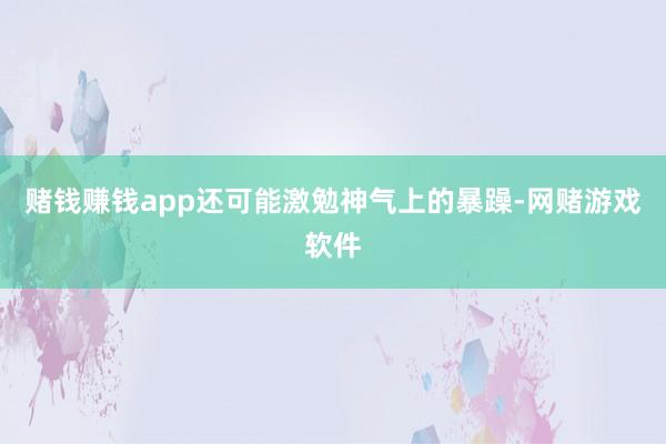 赌钱赚钱app还可能激勉神气上的暴躁-网赌游戏软件