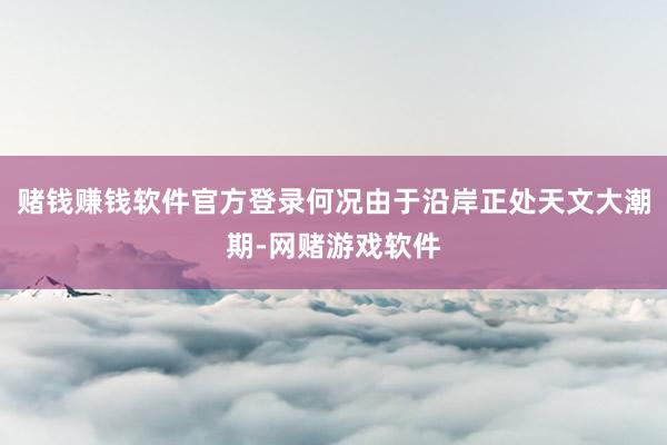 赌钱赚钱软件官方登录何况由于沿岸正处天文大潮期-网赌游戏软件