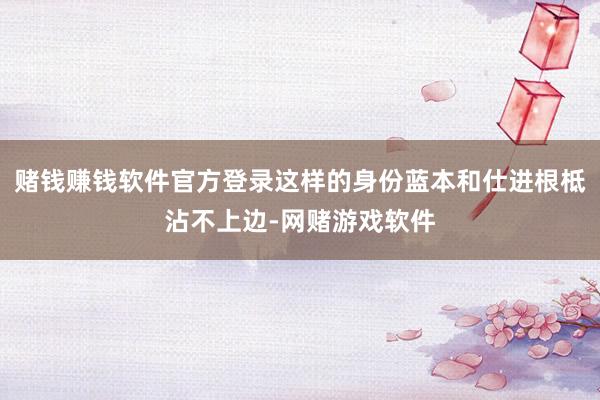 赌钱赚钱软件官方登录这样的身份蓝本和仕进根柢沾不上边-网赌游戏软件