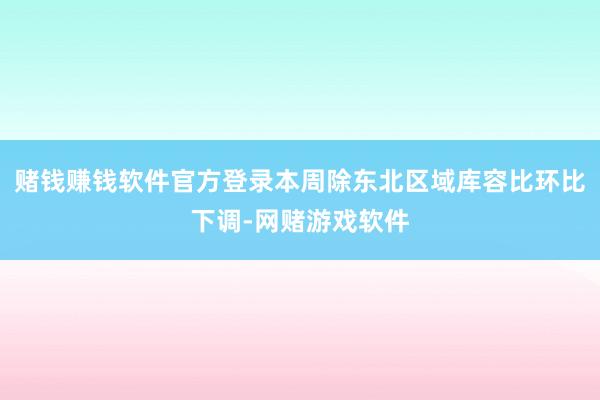 赌钱赚钱软件官方登录本周除东北区域库容比环比下调-网赌游戏软件