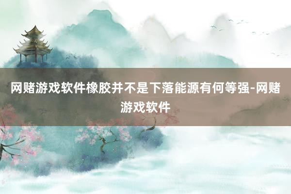 网赌游戏软件橡胶并不是下落能源有何等强-网赌游戏软件