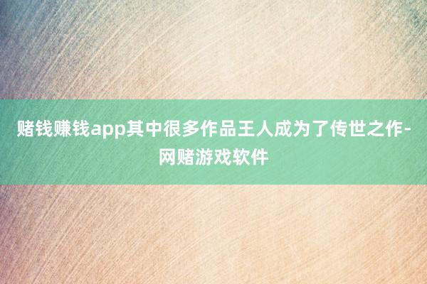 赌钱赚钱app其中很多作品王人成为了传世之作-网赌游戏软件