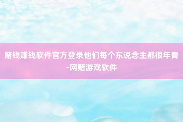 赌钱赚钱软件官方登录他们每个东说念主都很年青-网赌游戏软件