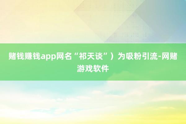 赌钱赚钱app网名“祁天谈”)为吸粉引流-网赌游戏软件