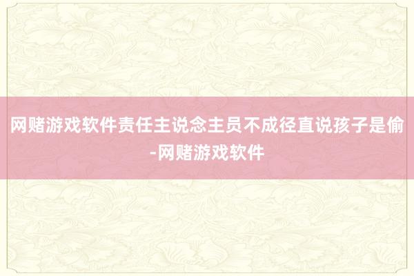 网赌游戏软件责任主说念主员不成径直说孩子是偷-网赌游戏软件