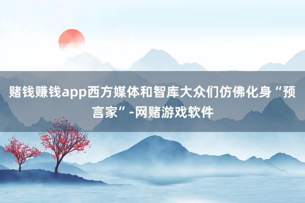 赌钱赚钱app西方媒体和智库大众们仿佛化身“预言家”-网赌游戏软件