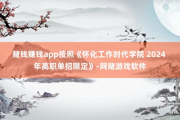 赌钱赚钱app按照《怀化工作时代学院 2024 年高职单招限定》-网赌游戏软件