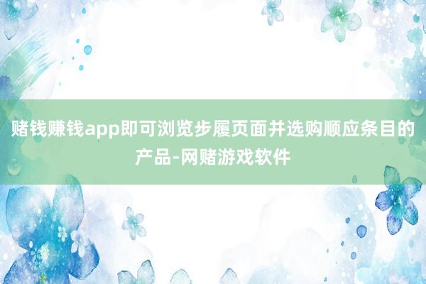 赌钱赚钱app即可浏览步履页面并选购顺应条目的产品-网赌游戏软件