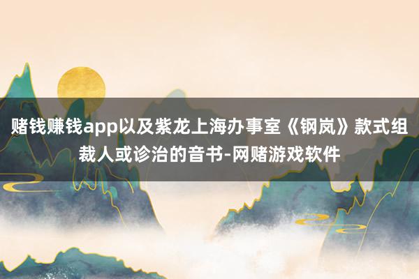 赌钱赚钱app以及紫龙上海办事室《钢岚》款式组裁人或诊治的音书-网赌游戏软件