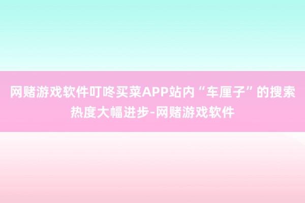 网赌游戏软件叮咚买菜APP站内“车厘子”的搜索热度大幅进步-网赌游戏软件