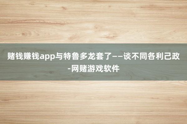 赌钱赚钱app与特鲁多龙套了——谈不同各利己政-网赌游戏软件