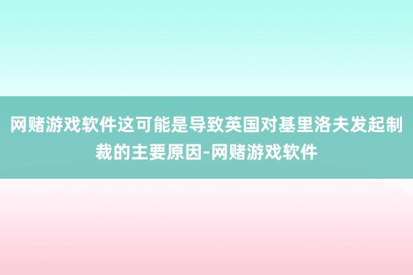 网赌游戏软件这可能是导致英国对基里洛夫发起制裁的主要原因-网赌游戏软件