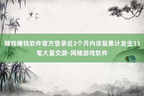 赌钱赚钱软件官方登录近3个月内该股累计发生11笔大量交游-网赌游戏软件
