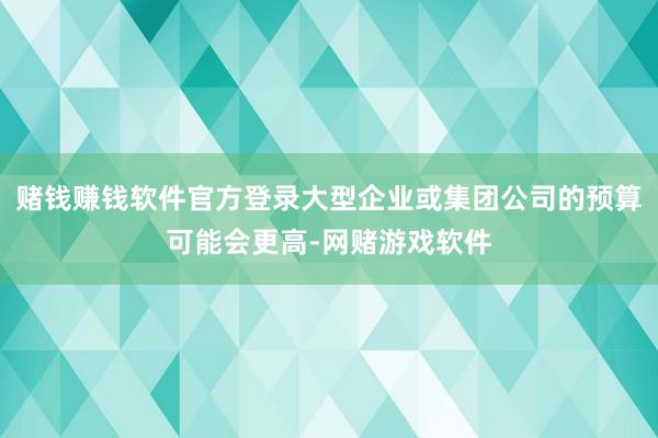 赌钱赚钱软件官方登录大型企业或集团公司的预算可能会更高-网赌游戏软件